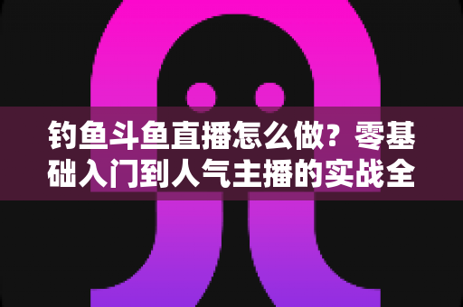 钓鱼斗鱼直播怎么做?零基础入门到人气主播的实战全攻略 钓鱼斗鱼直播怎么做?零基础入门到人气主播的实战全攻略