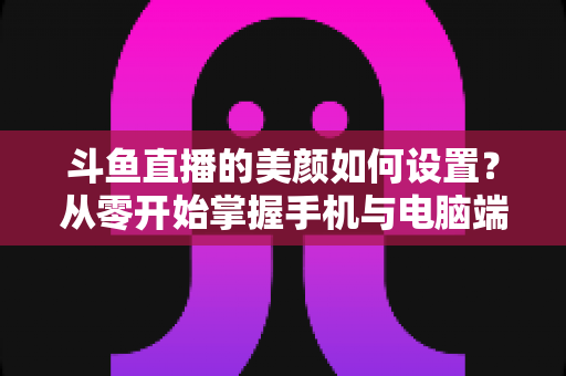 斗鱼直播的美颜如何设置?从零开始掌握手机与电脑端美颜调节全攻略 斗鱼直播的美颜如何设置?从零开始掌握手机与电脑端美颜调节全攻略