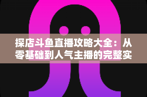 探店斗鱼直播攻略大全:从零基础到人气主播的完整实战指南 探店斗鱼直播攻略大全:从零基础到人气主播的完整实战指南