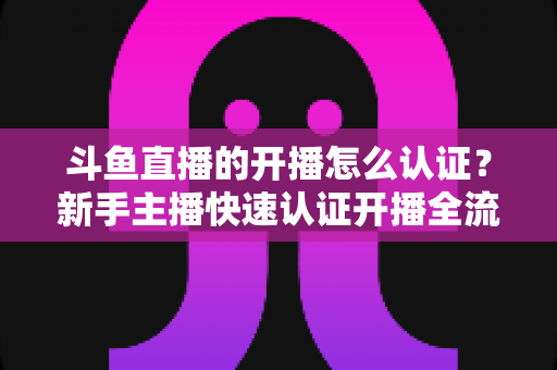 斗鱼直播的开播怎么认证？新手主播快速认证开播全流程指南