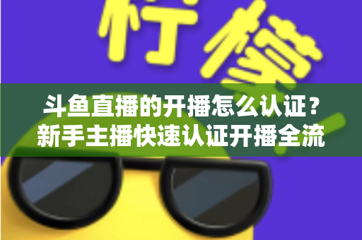 斗鱼直播的开播怎么认证？新手主播快速认证开播全流程指南
