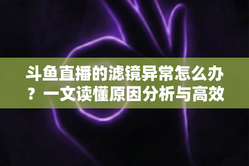 斗鱼直播的滤镜异常怎么办？一文读懂原因分析与高效解决方案大全