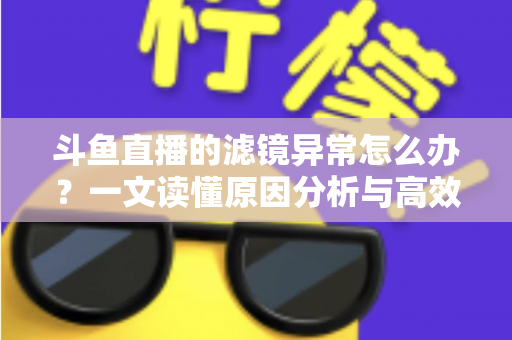 斗鱼直播的滤镜异常怎么办？一文读懂原因分析与高效解决方案大全