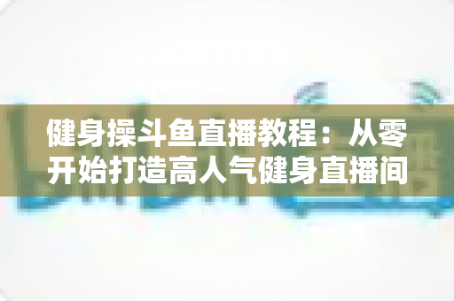 健身操斗鱼直播教程:从零开始打造高人气健身直播间的完整实战指南 健身操斗鱼直播教程:从零开始打造高人气健身直播间的完整实战指南