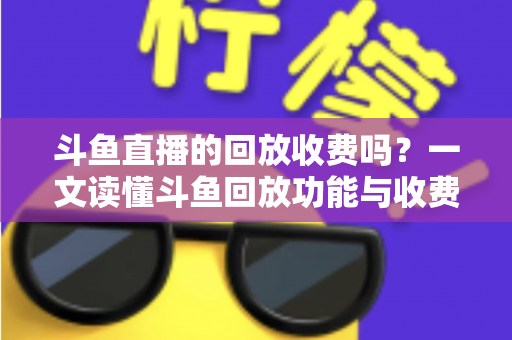 斗鱼直播的回放收费吗?一文读懂斗鱼回放功能与收费规则全解析 斗鱼直播的回放收费吗?一文读懂斗鱼回放功能与收费规则全解析