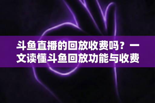 斗鱼直播的回放收费吗?一文读懂斗鱼回放功能与收费规则全解析 斗鱼直播的回放收费吗?一文读懂斗鱼回放功能与收费规则全解析