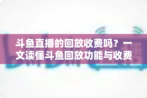 斗鱼直播的回放收费吗?一文读懂斗鱼回放功能与收费规则全解析 斗鱼直播的回放收费吗?一文读懂斗鱼回放功能与收费规则全解析