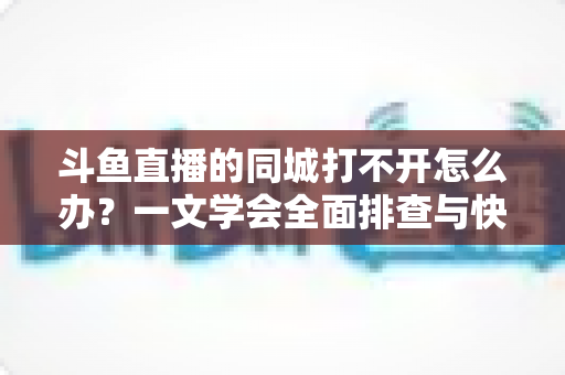 斗鱼直播的同城打不开怎么办?一文学会全面排查与快速修复技巧 斗鱼直播的同城打不开怎么办?一文学会全面排查与快速修复技巧