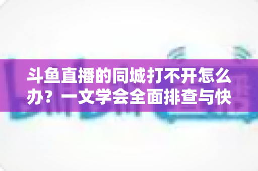 斗鱼直播的同城打不开怎么办？一文学会全面排查与快速修复技巧
