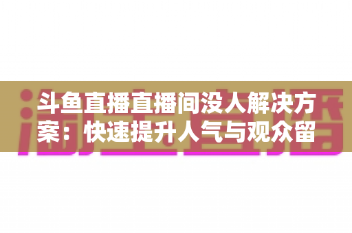 斗鱼直播直播间没人解决方案:快速提升人气与观众留存的全攻略 斗鱼直播直播间没人解决方案:快速提升人气与观众留存的全攻略