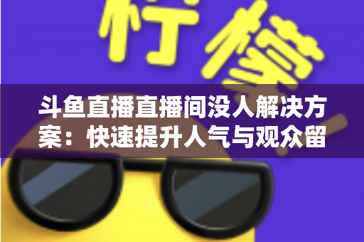 斗鱼直播直播间没人解决方案:快速提升人气与观众留存的全攻略 斗鱼直播直播间没人解决方案:快速提升人气与观众留存的全攻略