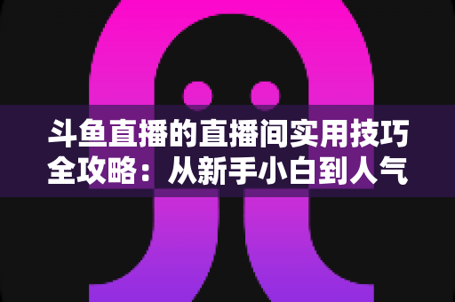 斗鱼直播的直播间实用技巧全攻略:从新手小白到人气主播的进阶秘籍 斗鱼直播的直播间实用技巧全攻略:从新手小白到人气主播的进阶秘籍