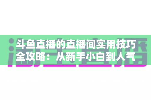 斗鱼直播的直播间实用技巧全攻略:从新手小白到人气主播的进阶秘籍 斗鱼直播的直播间实用技巧全攻略:从新手小白到人气主播的进阶秘籍