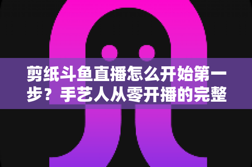 剪纸斗鱼直播怎么开始第一步?手艺人从零开播的完整实战指南 剪纸斗鱼直播怎么开始第一步?手艺人从零开播的完整实战指南