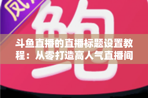 斗鱼直播的直播标题设置教程：从零打造高人气直播间的完整指南