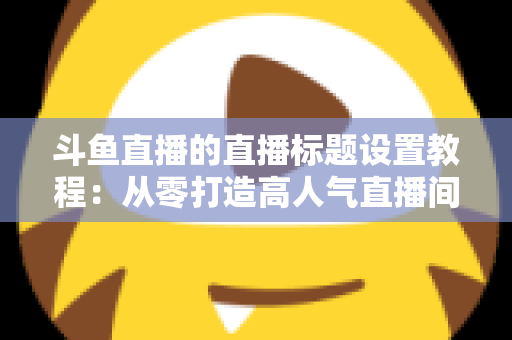 斗鱼直播的直播标题设置教程：从零打造高人气直播间的完整指南