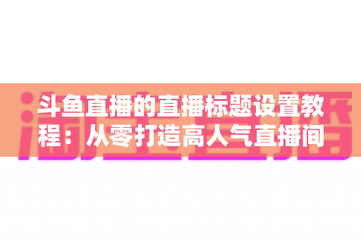 斗鱼直播的直播标题设置教程：从零打造高人气直播间的完整指南