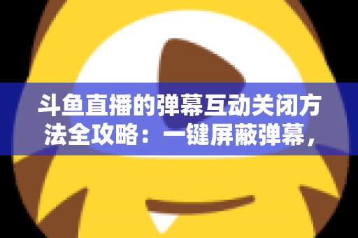 斗鱼直播的弹幕互动关闭方法全攻略：一键屏蔽弹幕，享受沉浸式纯净观看体验