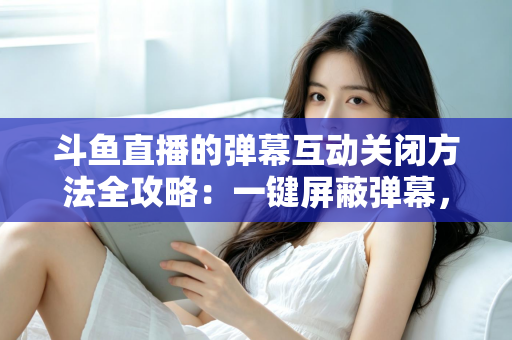 斗鱼直播的弹幕互动关闭方法全攻略：一键屏蔽弹幕，享受沉浸式纯净观看体验