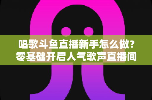 唱歌斗鱼直播新手怎么做?零基础开启人气歌声直播间的全攻略 唱歌斗鱼直播新手怎么做?零基础开启人气歌声直播间的全攻略