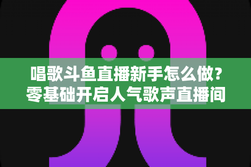 唱歌斗鱼直播新手怎么做?零基础开启人气歌声直播间的全攻略 唱歌斗鱼直播新手怎么做?零基础开启人气歌声直播间的全攻略