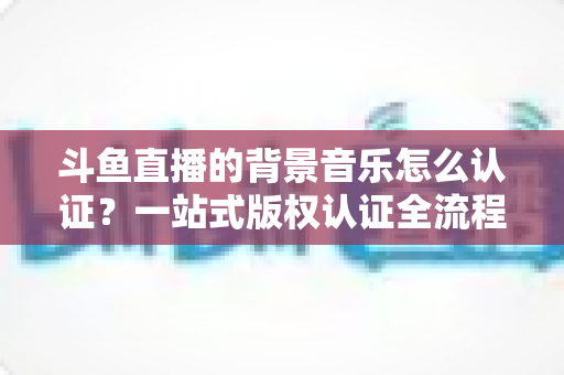 斗鱼直播的背景音乐怎么认证?一站式版权认证全流程指南与实用避坑攻略 斗鱼直播的背景音乐怎么认证?一站式版权认证全流程指南与实用避坑攻略