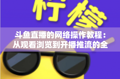 斗鱼直播的网络操作教程:从观看浏览到开播推流的全流程实操指南 斗鱼直播的网络操作教程:从观看浏览到开播推流的全流程实操指南