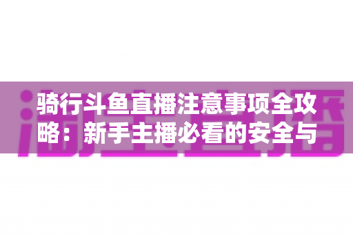骑行斗鱼直播注意事项全攻略：新手主播必看的安全与涨粉实用指南