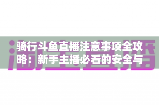 骑行斗鱼直播注意事项全攻略：新手主播必看的安全与涨粉实用指南