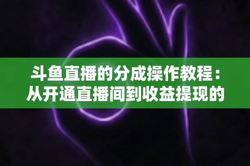 斗鱼直播的分成操作教程:从开通直播间到收益提现的全流程实战指南 斗鱼直播的分成操作教程:从开通直播间到收益提现的全流程实战指南