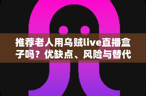 推荐老人用乌贼live直播盒子吗？优缺点、风险与替代方案一文看懂