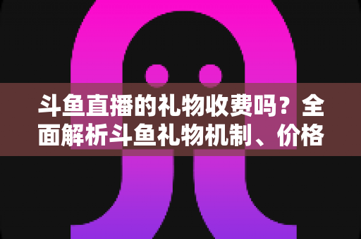 斗鱼直播的礼物收费吗?全面解析斗鱼礼物机制、价格体系与理性消费指南 斗鱼直播的礼物收费吗?全面解析斗鱼礼物机制、价格体系与理性消费指南