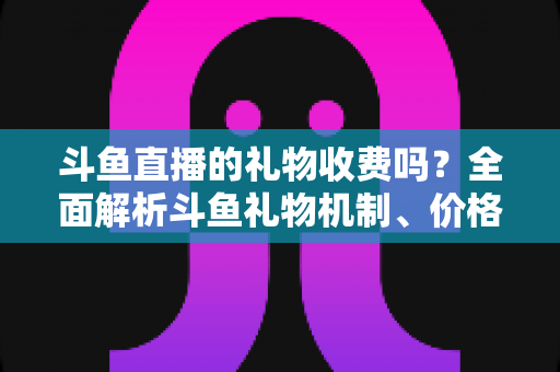 斗鱼直播的礼物收费吗?全面解析斗鱼礼物机制、价格体系与理性消费指南 斗鱼直播的礼物收费吗?全面解析斗鱼礼物机制、价格体系与理性消费指南