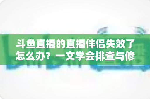 斗鱼直播的直播伴侣失效了怎么办?一文学会排查与修复,快速重返开播状态 斗鱼直播的直播伴侣失效了怎么办?一文学会排查与修复,快速重返开播状态
