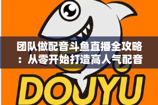 团队做配音斗鱼直播全攻略:从零开始打造高人气配音直播间的实战指南 团队做配音斗鱼直播全攻略:从零开始打造高人气配音直播间的实战指南