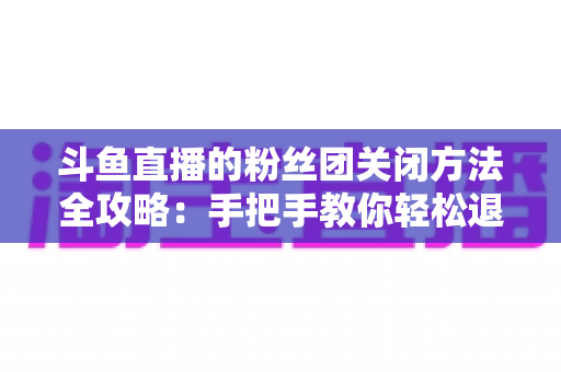 斗鱼直播的粉丝团关闭方法全攻略:手把手教你轻松退出粉丝团,重新掌控观看体验 斗鱼直播的粉丝团关闭方法全攻略:手把手教你轻松退出粉丝团,重新掌控观看体验