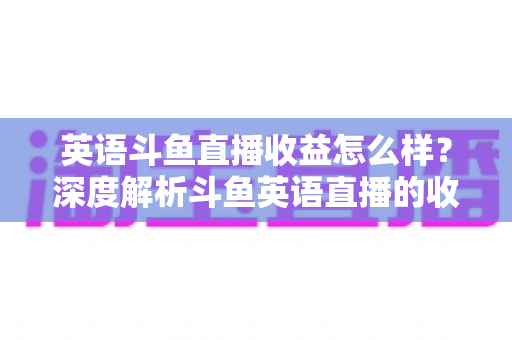 英语斗鱼直播收益怎么样?深度解析斗鱼英语直播的收入来源与赚钱潜力 英语斗鱼直播收益怎么样?深度解析斗鱼英语直播的收入来源与赚钱潜力