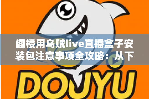 阁楼用乌贼live直播盒子安装包注意事项全攻略:从下载到安装的安全使用指南 阁楼用乌贼live直播盒子安装包注意事项全攻略:从下载到安装的安全使用指南