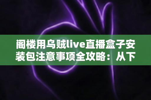 阁楼用乌贼live直播盒子安装包注意事项全攻略:从下载到安装的安全使用指南 阁楼用乌贼live直播盒子安装包注意事项全攻略:从下载到安装的安全使用指南