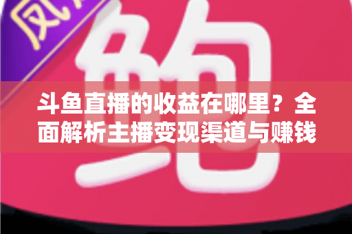斗鱼直播的收益在哪里？全面解析主播变现渠道与赚钱攻略