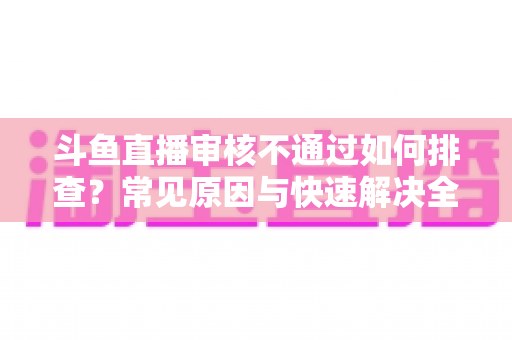 斗鱼直播审核不通过如何排查?常见原因与快速解决全攻略 斗鱼直播审核不通过如何排查?常见原因与快速解决全攻略