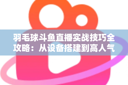 羽毛球斗鱼直播实战技巧全攻略：从设备搭建到高人气主播的完整进阶指南