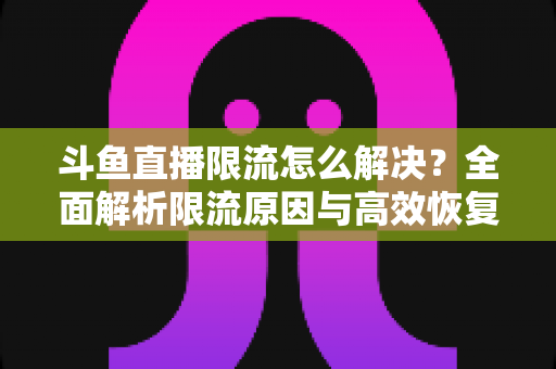 斗鱼直播限流怎么解决？全面解析限流原因与高效恢复流量的实战指南
