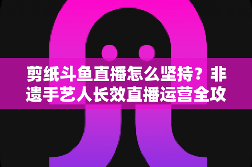 剪纸斗鱼直播怎么坚持?非遗手艺人长效直播运营全攻略 剪纸斗鱼直播怎么坚持?非遗手艺人长效直播运营全攻略
