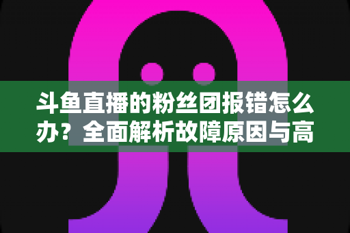 斗鱼直播的粉丝团报错怎么办?全面解析故障原因与高效解决方法指南 斗鱼直播的粉丝团报错怎么办?全面解析故障原因与高效解决方法指南