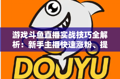 游戏斗鱼直播实战技巧全解析：新手主播快速涨粉、提升人气的进阶必修课