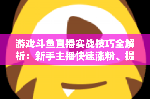 游戏斗鱼直播实战技巧全解析：新手主播快速涨粉、提升人气的进阶必修课
