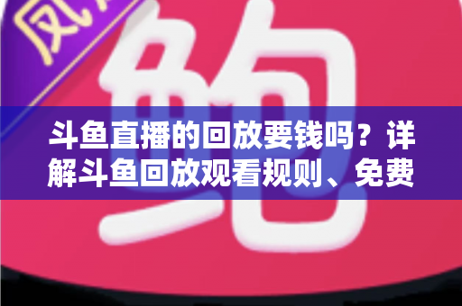 斗鱼直播的回放要钱吗?详解斗鱼回放观看规则、免费方法与常见问题 斗鱼直播的回放要钱吗?详解斗鱼回放观看规则、免费方法与常见问题