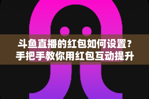 斗鱼直播的红包如何设置？手把手教你用红包互动提升直播间人气与粉丝黏性