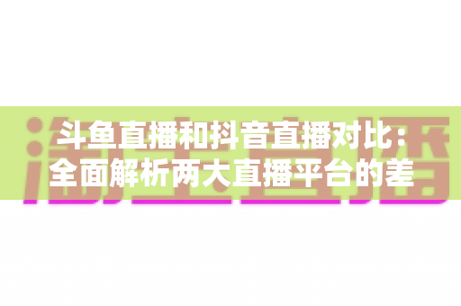 斗鱼直播和抖音直播对比:全面解析两大直播平台的差异与选择指南 斗鱼直播和抖音直播对比:全面解析两大直播平台的差异与选择指南